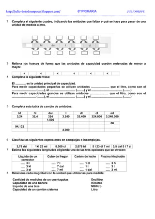http://julio-
http://julio -detodounpoco.blogspot.com/ 6º PRIMARIA JULIOPROFE
…………………………………………………………………………………………………………..………….

2   Completa el siguiente cuadro, indicando las unidades que faltan y qué se hace para pasar de una
    unidad de medida a otra.




3   Rellena los huecos de forma que las unidades de capacidad queden ordenadas de menor a
    mayor.

           <            <                           <                  <                 <                 <
4   Completa la siguiente frase:

    El ............. es la unidad principal de capacidad.
    Para medir capacidades pequeñas se utilizan unidades ....................... que el litro, como son el
    .............................. (........), el ................................ (.........) y el ....................................... (........)
    Para medir capacidades grandes se utilizan unidades ....................... que el litro, como son el
    .............................. (........), el ................................ (.........) y el ....................................... (........)


5   Completa esta tabla de cambio de unidades:

          kl               hl              dal               l               dl             cl               ml
         3,24             32,4             324             3.240           32.400         324.000         3.240.000
                                          1.500
                                                                                                               60
       94,102
                                                           4.000


6   Clasifica las siguientes expresiones en complejas o incomplejas.

       3,78 dal      1kl 23 ml     8.569 cl       2,078 hl      5 l 23 dl 7 ml 0,5 dal 5 l 7 cl
7   Estima las siguientes longitudes eligiendo una de las tres opciones que se ofrecen:

        Líquido de un       Cubo de fregar     Cartón de leche      Piscina hinchable
           corrector
          ..... 3 l            ..... 7 l            ..... 1 dl          ..... 3 hl
          ..... 3 kl           ..... 7 dal          ..... 1 l           ..... 3 l
          ..... 3 cl           ..... 7 ml           ..... 1 dal         ..... 3 ml
8   Relaciona cada magnitud con la unidad que utilizarías para medirla:

    Cantidad de medicina de un cuentagotas                                                Decilitro
    Capacidad de una bañera                                                               Kilolitro
    Líquido de una taza                                                                   Mililitro
    Capacidad de un camión cisterna                                                       Litro
 