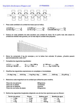http://julio-
http://julio -detodounpoco.blogspot.com/ 6º PRIMARIA JULIOPROFE
…………………………………………………………………………………………………………..………….




4   Pasa cada cantidad a la unidad de masa que se indica.

    a) 0,26 kg = .............. g        c) 8.450 cg = .............. hg     e) 170 dg = .................. mg
    b) 54,9 dag = .......... kg          d) 187,3 hg = ............. dg      f) 60.000.000 mg = ....... kg


5   Coloca en cada peldaño de esta escalera una unidad de masa. En la parte más alta estará la
    unidad de medida más grande y en la más baja la unidad más pequeña.




6   Elena ha comprado 2 kg de naranjas y en la bolsa han entrado 16 piezas. ¿Cuánto pesará
    aproximadamente cada una?

7   Completa las siguientes igualdades:

    a) 3 t = ............ kg        c) ......... kg = 900 g          e) 380 cg = ......... dag
    b) 96 hg = 96.000 ......        d) 7 g = 7.000 ......            f) .......... dg = 0,0391 hg


8   Clasifica las siguientes expresiones en complejas o incomplejas.

      21 dag 3 mg            8.012 kg       1 hg 24 g 1 dg          1245 t           0,66 mg          23 g 98 cg


9   Relaciona cada magnitud con la unidad que utilizarías para medirla.

    Peso de una persona                                    Miligramos
    Peso de un pétalo                                      Toneladas
    Peso de un elefante                                    Gramos
    Peso de una bolsa de pipas                             Kilogramos


10 Estima las siguientes longitudes eligiendo una de las tres opciones que se ofrecen:

       Terrón de azúcar                   Pluma               Ballena azul           Botella de agua
          ..... 1 dag                   ..... 3 mg             ..... 150 g             ..... 1 g
          ..... 1 kg                    ..... 3 hg             ..... 150 t             ..... 1 kg
          ..... 1 mg                    ..... 3 kg             ..... 150 kg            ..... 1 mg
 