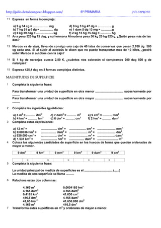 http://julio-
http://julio -detodounpoco.blogspot.com/ 6º PRIMARIA JULIOPROFE
…………………………………………………………………………………………………………..………….
11 Expresa en forma incompleja:

   a) 9 g 34 cg = ................... mg    d) 9 kg 3 hg 47 dg = ................ g
   b) 7 hg 51 g 6 dg = ................ dg  e) 1 dam 5 dg 13 mg = .............g
   c) 8 kg 39 dag = .................... kg f) 2 kg 15 hg 75 dag = ............. hg
12 Ana pesa 520 hg 75 dag, y su hermana Almudena pesa 50 kg 20 hg 625 g. ¿Quién pesa más de las
   dos?

13 Marcos va de viaje, llevando consigo una caja de 40 latas de conservas que pesan 2.700 dg 500
    cg cada una. Si al subir al autobús le dicen que no puede transportar mas de 10 kilos, ¿podrá
    subir Marcos al autobús con la caja?

14 Si 1 kg de naranjas cuesta 2,50 €, ¿cuántos nos cobrarán si compramos 300 dag 500 g de
    naranjas?

15 Expresa 425,4 dag en 3 formas complejas distintas.

MAGNITUDES DE SUPERFICIE

1   Completa la siguiente frase:

    Para transformar una unidad de superficie en otra menor .................................. sucesivamente por
    .........
    Para transformar una unidad de superficie en otra mayor .................................. sucesivamente por
    .........

2   Completa las siguientes igualdades:

    a) 3 m2 = ........... dm2  c) 7 dam2 = ........... m2            e) 9 cm2 = ........... mm2
    b) 4 km2 = ........... hm2 d) 6 dm2 = ........... cm2            f) 2 hm2 = ........... dam2
3   Completa estas expresiones:

    a) 12 m2 =          ................... dm2 = .................... cm2 = ...................... mm2
                  2
    b) 0,00036 hm =     .................. dam2 = ...................... m2 = ...................... dm2
                  2
    c) 920.000 cm =     ................... dm2 = ...................... m2 = ..................... dam2
    d) 1,537 km2 =      ................... hm2 = .................. dam2 = ......................... m2
4   Coloca las siguientes cantidades de superficie en los huecos de forma que queden ordenadas de
    mayor a menor.

        9 dm2           9 hm2           9 mm2            9 km2           9 dam2            9 cm2

             >               >                      >                >                 >
5   Completa la siguiente frase:

    La unidad principal de medida de superficies es el .................................. (......)
    La medida de una superficie se llama ..........

6   Relaciona estas dos columnas:

           4,165 m2                    0,0004165 hm2
                       2
           4.165 dam                   4.165 dam2
           0,4165 km2                  41.650 cm2
                     2
           416,5 dm                    4.165 dam2
                      2
           41,65 hm                    41.650.000 dm2
                   2
           4,165 m                     416,5 dm2
                                     2
7   Transforma estas superficies en m y ordénalas de mayor a menor.
 