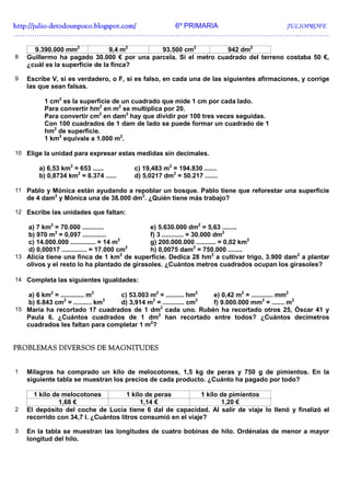 http://julio-
http://julio -detodounpoco.blogspot.com/ 6º PRIMARIA JULIOPROFE
…………………………………………………………………………………………………………..………….

      9.390.000 mm2             9,4 m2      93.500 cm2           942 dm2
8   Guillermo ha pagado 30.000 € por una parcela. Si el metro cuadrado del terreno costaba 50 €,
    ¿cuál es la superficie de la finca?

9   Escribe V, si es verdadero, o F, si es falso, en cada una de las siguientes afirmaciones, y corrige
    las que sean falsas.

         1 cm2 es la superficie de un cuadrado que mide 1 cm por cada lado.
         Para convertir hm2 en m2 se multiplica por 20.
         Para convertir cm2 en dam2 hay que dividir por 100 tres veces seguidas.
         Con 100 cuadrados de 1 dam de lado se puede formar un cuadrado de 1
         hm2 de superficie.
         1 km2 equivale a 1.000 m2.

10 Elige la unidad para expresar estas medidas sin decimales.

        a) 6,53 km2 = 653 ......       c) 19,483 m2 = 194.830 .......
        b) 0,8734 km2 = 8.374 ......   d) 5,0217 dm2 = 50.217 .......

11 Pablo y Mónica están ayudando a repoblar un bosque. Pablo tiene que reforestar una superficie
    de 4 dam2 y Mónica una de 38.000 dm2. ¿Quién tiene más trabajo?

12 Escribe las unidades que faltan:

   a) 7 km2 = 70.000 ............            e) 5.630.000 dm2 = 5,63 ........
             2
   b) 970 m = 0,097 .............            f) 3 ............ = 30.000 dm2
                                       2
   c) 14.000.000 .............. = 14 m       g) 200.000.000 ........... = 0,02 km2
                                          2
   d) 0,00017 .............. = 17.000 cm     h) 0,0075 dam2 = 750.000 ........
13 Alicia tiene una finca de 1 km de superficie. Dedica 28 hm2 a cultivar trigo, 3.900 dam2 a plantar
                                        2

   olivos y el resto lo ha plantado de girasoles. ¿Cuántos metros cuadrados ocupan los girasoles?

14 Completa las siguientes igualdades:

   a) 6 km2 = ............. m2   c) 53.003 m2 = .......... hm2  e) 0,42 m2 = ............ mm2
                2              2           2                  2
   b) 6.843 cm = .......... km   d) 3,914 m = ............ cm   f) 9.000.000 mm2 = ....... m2
15 María ha recortado 17 cuadrados de 1 dm2 cada uno. Rubén ha recortado otros 25, Óscar 41 y
   Paula 6. ¿Cuántos cuadrados de 1 dm2 han recortado entre todos? ¿Cuántos decímetros
   cuadrados les faltan para completar 1 m2?


PROBLEMAS DIVERSOS DE MAGNITUDES


1   Milagros ha comprado un kilo de melocotones, 1,5 kg de peras y 750 g de pimientos. En la
    siguiente tabla se muestran los precios de cada producto. ¿Cuánto ha pagado por todo?

      1 kilo de melocotones          1 kilo de peras          1 kilo de pimientos
               1,68 €                     1,14 €                     1,20 €
2   El depósito del coche de Lucía tiene 6 dal de capacidad. Al salir de viaje lo llenó y finalizó el
    recorrido con 34,7 l. ¿Cuántos litros consumió en el viaje?

3   En la tabla se muestran las longitudes de cuatro bobinas de hilo. Ordénalas de menor a mayor
    longitud del hilo.
 