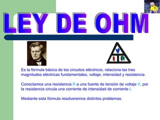 LEY DE OHM Es la fórmula básica de los circuitos eléctricos, relaciona las tres magnitudes eléctricas fundamentales, voltaje, intensidad y resistencia. Conectamos una resistencia  R  a una fuente de tensión de voltaje  V , por la resistencia circula una corriente de intensidad de corriente  I . Mediante esta fórmula resolveremos distintos problemas. 