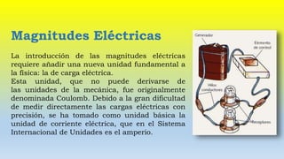 Magnitudes Eléctricas
La introducción de las magnitudes eléctricas
requiere añadir una nueva unidad fundamental a
la física: la de carga eléctrica.
Esta unidad, que no puede derivarse de
las unidades de la mecánica, fue originalmente
denominada Coulomb. Debido a la gran dificultad
de medir directamente las cargas eléctricas con
precisión, se ha tomado como unidad básica la
unidad de corriente eléctrica, que en el Sistema
Internacional de Unidades es el amperio.
 