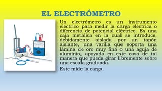 EL ELECTRÓMETRO
Un electrómetro es un instrumento
eléctrico para medir la carga eléctrica o
diferencia de potencial eléctrico. Es una
caja metálica en la cual se introduce,
debidamente aislada por un tapón
aislante, una varilla que soporta una
lámina de oro muy fina o una aguja de
aluminio, apoyada en este caso de tal
manera que pueda girar libremente sobre
una escala graduada.
Este mide la carga.
 