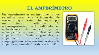 EL AMPERÍMETRO
Un amperímetro es un instrumento que
se utiliza para medir la intensidad de
corriente que está circulando por
un circuito eléctrico. Un
microamperímetro está calibrado en
millonésimas de amperio y un
miliamperímetro en milésimas de
amperio. En términos generales, el
amperímetro es un
simple galvanómetro con una resistencia
en paralelo, llamada "resistencia shunt".
 