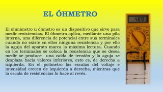 EL ÓHMETRO
El ohmímetro u óhmetro es un dispositivo que sirve para
medir resistencias. El óhmetro aplica, mediante una pila
interna, una diferencia de potencial entre sus terminales
cuando no existe en ellos ninguna resistencia y por ello
la aguja del aparato marca la máxima lectura. Cuando
en los terminales se coloca la resistencia que se desea
medir se produce una caída de tensión y la aguja se
desplaza hacia valores inferiores, esto es, de derecha a
izquierda. En el polímetro las escalas del voltaje e
intensidad crecen de izquierda a derecha, mientras que
la escala de resistencias lo hace al revés.
 