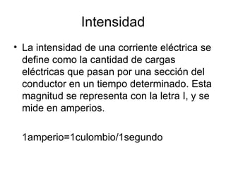 Intensidad La intensidad de una corriente eléctrica se define como la cantidad de cargas eléctricas que pasan por una sección del conductor en un tiempo determinado. Esta magnitud se representa con la letra I, y se mide en amperios. 1amperio=1culombio/1segundo 