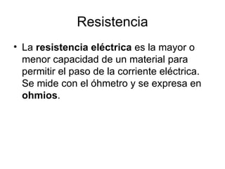 Resistencia La  resistencia eléctrica  es la mayor o menor capacidad de un material para permitir el paso de la corriente eléctrica. Se mide con el óhmetro y se expresa en  ohmios . 