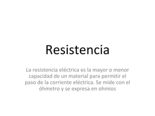 Resistencia La resistencia eléctrica es la mayor o menor capacidad de un material para permitir el paso de la corriente eléctrica. Se mide con el óhmetro y se expresa en ohmios 