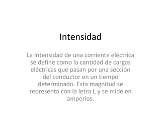 Intensidad La intensidad de una corriente eléctrica se define como la cantidad de cargas eléctricas que pasan por una sección del conductor en un tiempo determinado. Esta magnitud se representa con la letra l, y se mide en amperios. 
