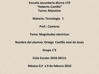 Escuela secundaria diurna 170 “ Heberto Castillo” Turno: Matutino Materia: Tecnología  1  Prof.: Cameras Tema: Magnitudes electricas Nombre del alumno: Ortega  Castillo José de Jesús Grupo 1°E Ciclo Escolar 2010-20111 México D,F  a 9 de febrero 2010 