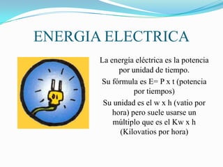 ENERGIA ELECTRICA
       La energía eléctrica es la potencia
             por unidad de tiempo.
       Su fórmula es E= P x t (potencia
                  por tiempos)
        Su unidad es el w x h (vatio por
           hora) pero suele usarse un
           múltiplo que es el Kw x h
             (Kilovatios por hora)
 