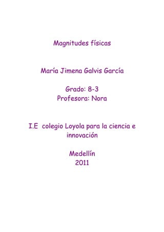 Magnitudes físicas



    María Jimena Galvis García

           Grado: 8-3
         Profesora: Nora



I.E colegio Loyola para la ciencia e
            innovación

             Medellín
              2011
 
