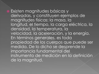 Existen magnitudes básicas y derivadas, y constituyen ejemplos de magnitudes físicas: la masa, la longitud, el tiempo, la carga eléctrica, la densidad, la temperatura, la velocidad, la aceleración, y la energía. En términos generales, es toda propiedad de los cuerpos que puede ser medida. De lo dicho se desprende la importancia fundamental del instrumento de medición en la definición de la magnitud.