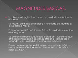 MAGNITUDES BASICAS.La distancia longitudinal recta, y su unidad de medida es el metro .La masa , cantidad de materia y su unidad de medida es el kilógramo-masa.El tiempo, no está definido en física. Su unidad de medida es el segundo.La corriente eléctrica, que es la carga de 1 Coulomb que atraviesa una sección de conductor en el tiempo de 1 segundo , y su unidad de medida es el Ampere.Estas cuatro magnitudes físicas son las unidades básicas del sistema de medidas de la ciencia Física. De allí las siglas ( M.K.S.A. ) 