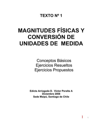 1
TEXTO Nº 1
MAGNITUDES FÍSICAS Y
CONVERSIÓN DE
UNIDADES DE MEDIDA
Conceptos Básicos
Ejercicios Resueltos
Ejercicios Propuestos
Edicta Arriagada D. Victor Peralta A
Diciembre 2008
Sede Maipú, Santiago de Chile
 