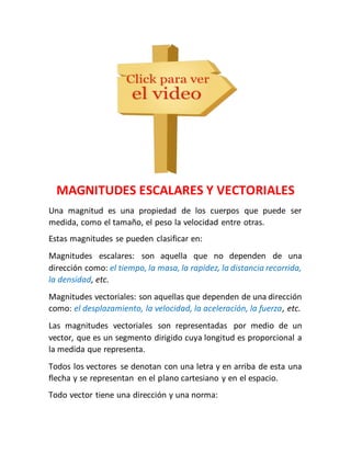 MAGNITUDES ESCALARES Y VECTORIALES 
Una magnitud es una propiedad de los cuerpos que puede ser 
medida, como el tamaño, el peso la velocidad entre otras. 
Estas magnitudes se pueden clasificar en: 
Magnitudes escalares: son aquella que no dependen de una 
dirección como: el tiempo, la masa, la rapidez, la distancia recorrida, 
la densidad, etc. 
Magnitudes vectoriales: son aquellas que dependen de una dirección 
como: el desplazamiento, la velocidad, la aceleración, la fuerza, etc. 
Las magnitudes vectoriales son representadas por medio de un 
vector, que es un segmento dirigido cuya longitud es proporcional a 
la medida que representa. 
Todos los vectores se denotan con una letra y en arriba de esta una 
flecha y se representan en el plano cartesiano y en el espacio. 
Todo vector tiene una dirección y una norma: 
 