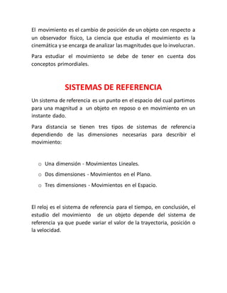 El movimiento es el cambio de posición de un objeto con respecto a 
un observador físico, La ciencia que estudia el movimiento es la 
cinemática y se encarga de analizar las magnitudes que lo involucran. 
Para estudiar el movimiento se debe de tener en cuenta dos 
conceptos primordiales. 
SISTEMAS DE REFERENCIA 
Un sistema de referencia es un punto en el espacio del cual partimos 
para una magnitud a un objeto en reposo o en movimiento en un 
instante dado. 
Para distancia se tienen tres tipos de sistemas de referencia 
dependiendo de las dimensiones necesarias para describir el 
movimiento: 
o Una dimensión - Movimientos Lineales. 
o Dos dimensiones - Movimientos en el Plano. 
o Tres dimensiones - Movimientos en el Espacio. 
El reloj es el sistema de referencia para el tiempo, en conclusión, el 
estudio del movimiento de un objeto depende del sistema de 
referencia ya que puede variar el valor de la trayectoria, posición o 
la velocidad. 
 