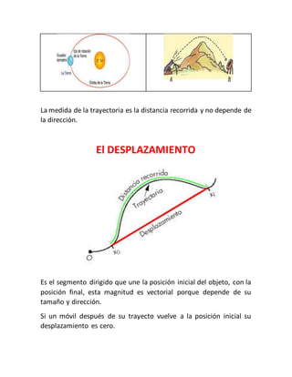 La medida de la trayectoria es la distancia recorrida y no depende de 
la dirección. 
El DESPLAZAMIENTO 
Es el segmento dirigido que une la posición inicial del objeto, con la 
posición final, esta magnitud es vectorial porque depende de su 
tamaño y dirección. 
Si un móvil después de su trayecto vuelve a la posición inicial su 
desplazamiento es cero. 
 