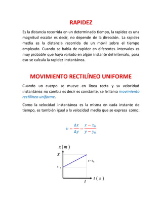 RAPIDEZ 
Es la distancia recorrida en un determinado tiempo, la rapidez es una 
magnitud escalar es decir, no depende de la dirección. La rapidez 
media es la distancia recorrida de un móvil sobre el tiempo 
empleado. Cuando se habla de rapidez en diferentes intervalos es 
muy probable que haya variado en algún instante del intervalo, para 
eso se calcula la rapidez instantánea. 
MOVIMIENTO RECTILÍNEO UNIFORME 
Cuando un cuerpo se mueve en línea recta y su velocidad 
instantánea no cambia es decir es constante, se le llama movimiento 
rectilíneo uniforme. 
Como la velocidad instantánea es la misma en cada instante de 
tiempo, es también igual a la velocidad media que se expresa como: 
푣 = 
Δ푥 
Δ푦 
= 
푥 − 푥0 
푦 − 푦0 
 