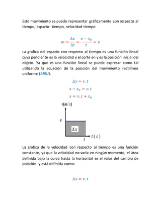Este movimiento se puede representar gráficamente con respecto al 
tiempo, espacio- tiempo, velocidad-tiempo. 
푚 = 
Δ푥 
Δ푡 
= 
푥 − 푥0 
푡 
= 푣 
La grafica del espacio con respecto al tiempo es una función lineal 
cuya pendiente es la velocidad y el corte en y es la posición inicial del 
objeto. Ya que es una función lineal se puede expresar como tal 
utilizando la ecuación de la posición del movimiento rectilíneo 
uniforme (MRU). 
Δ푥 = 푣. 푡 
푥 − 푥0 = 푣. 푡 
푥 = 푣. 푡 + 푥0 
La grafica de la velocidad con respecto al tiempo es una función 
constante, ya que la velocidad no varía en ningún momento, el área 
definida bajo la curva hasta la horizontal es el valor del cambio de 
posición y está definida como: 
Δ푥 = 푣. 푡 
 