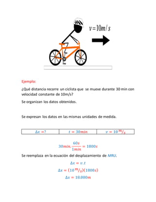 Ejemplo: 
¿Qué distancia recorre un ciclista que se mueve durante 30 min con 
velocidad constante de 10m/s? 
Se organizan los datos obtenidos. 
Se expresan los datos en las mismas unidades de medida. 
Δ푥 =? 푡 = 30푚푖푛 푣 = 10 푚 
⁄푠 
30푚푖푛. 
60푠 
1푚푖푛 
= 1800푠 
Se reemplaza en la ecuación del desplazamiento de MRU. 
Δ푥 = 푣. 푡 
Δ푥 = (10 푚 
⁄푠)(1800푠) 
Δ푥 = 18.000푚 
 