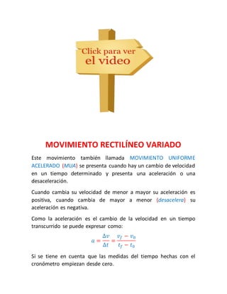 MOVIMIENTO RECTILÍNEO VARIADO 
Este movimiento también llamada MOVIMIENTO UNIFORME 
ACELERADO (MUA) se presenta cuando hay un cambio de velocidad 
en un tiempo determinado y presenta una aceleración o una 
desaceleración. 
Cuando cambia su velocidad de menor a mayor su aceleración es 
positiva, cuando cambia de mayor a menor (desacelera) su 
aceleración es negativa. 
Como la aceleración es el cambio de la velocidad en un tiempo 
transcurrido se puede expresar como: 
푎 = 
Δ푣 
Δ푡 
= 
푣푓 − 푣0 
푡푓 − 푡0 
Si se tiene en cuenta que las medidas del tiempo hechas con el 
cronómetro empiezan desde cero. 
 