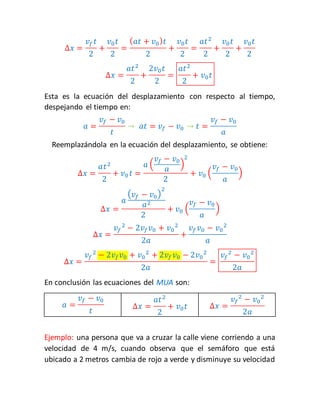 Δ푥 = 
푣푓 푡 
2 
+ 
푣0 푡 
2 
= 
(푎푡 + 푣0 )푡 
2 
+ 
푣0 푡 
2 
= 
푎푡2 
2 
+ 
푣0 푡 
2 
+ 
푣0 푡 
2 
Δ푥 = 
푎푡2 
2 
+ 
2푣0 푡 
2 
= 
푎푡2 
2 
+ 푣0 푡 
Esta es la ecuación del desplazamiento con respecto al tiempo, 
despejando el tiempo en: 
푎 = 
푣푓 − 푣0 
푡 
→ 푎푡 = 푣푓 − 푣0 → 푡 = 
푣푓 − 푣0 
푎 
Reemplazándola en la ecuación del desplazamiento, se obtiene: 
Δ푥 = 
푎푡2 
2 
+ 푣0 푡 = 
푎 ( 
푣푓 − 푣0 
푎 
2 
) 
2 
+ 푣0 ( 
푣푓 − 푣0 
푎 
) 
Δ푥 = 
푎 
(푣푓 − 푣0 ) 
2 
푎2 
2 
푣푓 − 푣0 
+ 푣0 ( 
푎 
) 
Δ푥 = 
푣푓 
2 − 2푣푓푣0 + 푣0 
2 
2푎 
+ 
푣푓 푣0 − 푣0 
2 
푎 
Δ푥 = 
푣푓 
2 − 2푣푓푣0 + 푣0 
2 + 2푣푓 푣0 − 2푣0 
2 
2푎 
= 
푣푓 
2 − 푣0 
2 
2푎 
En conclusión las ecuaciones del MUA son: 
푎 = 
푣푓 − 푣0 
푡 
Δ푥 = 
푎푡2 
2 
+ 푣0 푡 Δ푥 = 
푣푓 
2 − 푣0 
2 
2푎 
Ejemplo: una persona que va a cruzar la calle viene corriendo a una 
velocidad de 4 m/s, cuando observa que el semáforo que está 
ubicado a 2 metros cambia de rojo a verde y disminuye su velocidad 
 
