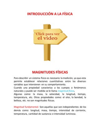 INTRODUCCIÓN A LA FÍSICA 
MAGNITUDES FÍSICAS 
Para describir un sistema físico es necesario la medición, ya que esta 
permite establecer relaciones cuantitativas entre las diversas 
variables que intervienen en su comportamiento. 
Cuando una propiedad caracteriza a los cuerpos o fenómenos 
naturales y puede ser medida se le llama magnitud física. 
Algunas como: la masa, la velocidad, la longitud, tiempo, 
temperatura, etc. Otras propiedades como: el olor, la bondad, la 
belleza, etc. no son magnitudes físicas. 
Magnitud fundamental: Son aquellas que son independientes de los 
demás como: longitud, masa, tiempo, intensidad de corriente, 
temperatura, cantidad de sustancia e intensidad luminosa. 
 