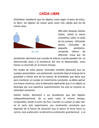 CAÍDA LIBRE 
Aristóteles estableció que los objetos caían según el peso de estos, 
es decir, los objetos de mayor peso caían más rápido que los de 
menor peso. 
200 años después Galileo 
Galilei, refutó la teoría 
aristotélica sobre la caída 
de los cuerpos. Utilizando 
planos inclinados de 
pequeña pendiente, 
arrojando esferas de 
diferente masa por las 
m1 
m2 
m1 > m2 
pendientes demostró que cuando las esferas cuando pasaban de un 
determinado peso y la resistencia del aire es despreciable, estas 
hacían su recorrido en el mismo tiempo. 
Por medio de estos planos inclinados también demostró que los 
cuerpos presentaban una aceleración constante bajo el empuje de la 
gravedad y refutó otra de las teorías de Aristóteles que decía que 
para mantener un cuerpo en movimiento constante, se debía aplicar 
una fuerza continua, esto lo demostró explicando que si un objeto se 
deslizaba por una superficie supremamente lisa esta se movería en 
velocidad constante. 
Galileo Galilei, demostró a sus estudiantes que dos objetos 
independientemente de su peso caían al mismo tiempo, 
arrojandolos desde la torre de Pisa. Cuando un cuerpo se deja caer 
en el vacío este experimenta una aceleración constante que 
depende de la fuerza de atracción que le ejerce la tierra hacia su 
centro, esta aceleración se denomina aceleración gravitacional y se 
 