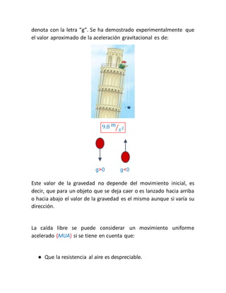 denota con la letra “g”. Se ha demostrado experimentalmente que 
el valor aproximado de la aceleración gravitacional es de: 
9.8 푚 
⁄푠2 
g>0 g<0 
Este valor de la gravedad no depende del movimiento inicial, es 
decir, que para un objeto que se deja caer o es lanzado hacia arriba 
o hacia abajo el valor de la gravedad es el mismo aunque si varía su 
dirección. 
La caída libre se puede considerar un movimiento uniforme 
acelerado (MUA) si se tiene en cuenta que: 
● Que la resistencia al aire es despreciable. 
 
