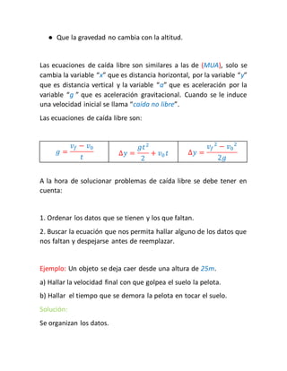 ● Que la gravedad no cambia con la altitud. 
Las ecuaciones de caída libre son similares a las de (MUA), solo se 
cambia la variable “x” que es distancia horizontal, por la variable “y” 
que es distancia vertical y la variable “a” que es aceleración por la 
variable “g ” que es aceleración gravitacional. Cuando se le induce 
una velocidad inicial se llama “caída no libre”. 
Las ecuaciones de caída libre son: 
푔 = 
푣푓 − 푣0 
푡 
Δ푦 = 
푔푡2 
2 
+ 푣0 푡 Δ푦 = 
푣푓 
2 − 푣0 
2 
2푔 
A la hora de solucionar problemas de caída libre se debe tener en 
cuenta: 
1. Ordenar los datos que se tienen y los que faltan. 
2. Buscar la ecuación que nos permita hallar alguno de los datos que 
nos faltan y despejarse antes de reemplazar. 
Ejemplo: Un objeto se deja caer desde una altura de 25m. 
a) Hallar la velocidad final con que golpea el suelo la pelota. 
b) Hallar el tiempo que se demora la pelota en tocar el suelo. 
Solución: 
Se organizan los datos. 
 