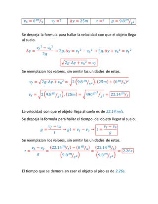 푣0 = 0 푚 
⁄푠 푣푓 =? Δ푦 = 25푚 푡 =? 푔 = 9.8 푚 
⁄푠2 
Se despeja la formula para hallar la velocidad con que el objeto llega 
al suelo. 
Δ푦 = 
푣푓 
2 − 푣0 
2 
2푔 
→ 2푔. Δ푦 = 푣푓 
2 − 푣0 
2 → 2푔. Δ푦 + 푣0 
2 = 푣푓 
2 
√2푔. Δ푦 + 푣0 
2 = 푣푓 
Se reemplazan los valores, sin omitir las unidades de estos. 
푣푓 = √2푔. Δ푦 + 푣0 
2 = √2 (9.8 푚 
⁄푠2) . (25푚) + (0 푚 
⁄푠)2 
⁄푠2) . (25푚) = √490 푚2 
푣푓 = √2 (9.8 푚 
⁄푠2 = 22.14 푚 
⁄푠 
La velocidad con que el objeto llega al suelo es de 22.14 m/s. 
Se despeja la formula para hallar el tiempo del objeto llegar al suelo. 
푔 = 
푣푓 − 푣0 
푡 
→ 푔푡 = 푣푓 − 푣0 → 푡 = 
푣푓 − 푣0 
푔 
Se reemplazan los valores, sin omitir las unidades de estos. 
푡 = 
푣푓 − 푣0 
푔 
= 
(22.14 푚 
⁄푠) − (0 푚 
⁄푠) 
(9.8 푚 
⁄푠2) 
= 
(22.14 푚 
⁄푠) 
(9.8 푚 
⁄푠2) 
= 2.26푠 
El tiempo que se demora en caer el objeto al piso es de 2.26s. 
 