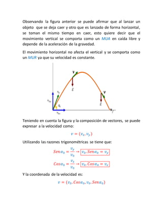 Observando la figura anterior se puede afirmar que al lanzar un 
objeto que se deja caer y otro que es lanzado de forma horizontal, 
se toman el mismo tiempo en caer, esto quiere decir que el 
movimiento vertical se comporta como un MUA en caída libre y 
depende de la aceleración de la gravedad. 
El movimiento horizontal no afecta el vertical y se comporta como 
un MUR ya que su velocidad es constante. 
Teniendo en cuenta la figura y la composición de vectores, se puede 
expresar a la velocidad como: 
푣 = (푣푥, 푣푦 ) 
Utilizando las razones trigonométricas se tiene que: 
푆푒푛 훼0 = 
푣푦 
푣0 
→ 푣0 . 푆푒푛훼0 = 푣푦 
퐶표푠훼0 = 
푣푥 
푣0 
→ 푣0 . 퐶표푠훼0 = 푣푥 
Y la coordenada de la velocidad es: 
푣 = (푣0 . 퐶표푠훼0 , 푣0 . 푆푒푛훼0 ) 
 