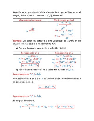 Considerando que donde inicia el movimiento parabólico es en el 
origen, es decir, en la coordenada (0,0), entonces: 
Movimiento horizontal Movimiento vertical 
푣푥 = 
Δ푥 
푡 
푔 = 
푣푓푦 − 푣0푦 
푡 
Δ푦 = 
푔푡2 
2 
+ 푣0푦 푡 
Δ푦 = 
푣푓푦 
2 − 푣0푦 
2 
2푔 
Ejemplo: Un balón es pateado a una velocidad de 20m/s en un 
ángulo con respecto a la horizontal de 45º. 
a) Calcular las componentes de la velocidad inicial. 
Componente en x Componente en y 
푣푥 = 푣0 . 퐶표푠훼0 
푣푥 = (20 푚 
⁄푠).퐶표푠45° 
푣푥 = (20 푚 
⁄푠). (0.71) 
푣푥 = 14.14 푚 
⁄푠 
푣0푦 = 푣0 . 푆푒푛 훼0 
푣0푦 = (20 푚 
⁄푠).푆푒푛45° 
푣0푦 = (20 푚 
⁄푠). (0.71) 
푣0푦 = 14.14 푚 
⁄푠 
b) Hallar las componentes de la velocidad cuando t=0,6 s . 
Componente en “x”, t= 0,6s 
Como la velocidad en el eje “x” es uniforme tiene la misma velocidad 
en cualquier tiempo. 
푣푥 = 14.14 푚 
⁄푠 
Componente en “y”, t= 0.6s 
Se despeja la formula. 
푔 = 
푣푓푦 − 푣0푦 
푡 
→ 푔푡 = 푣푓푦 − 푣0푦 → 푔푡 + 푣0푦 = 푣푓푦 
 