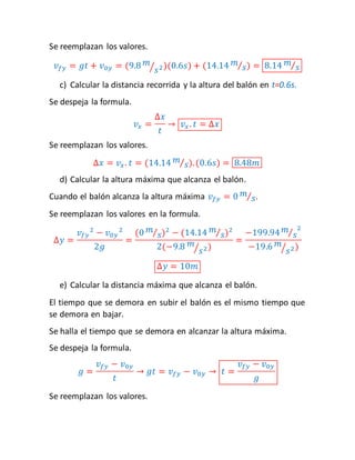 Se reemplazan los valores. 
푣푓푦 = 푔푡 + 푣0푦 = (9.8 푚 
⁄푠2)(0.6푠) + (14.14 푚 
⁄푠) = 8.14 푚 
⁄푠 
c) Calcular la distancia recorrida y la altura del balón en t=0.6s. 
Se despeja la formula. 
푣푥 = 
Δ푥 
푡 
→ 푣푥 . 푡 = Δ푥 
Se reemplazan los valores. 
Δ푥 = 푣푥 . 푡 = (14.14 푚 
⁄푠). (0.6푠) = 8.48푚 
d) Calcular la altura máxima que alcanza el balón. 
Cuando el balón alcanza la altura máxima 푣푓푦 = 0 푚 
⁄푠. 
Se reemplazan los valores en la formula. 
Δ푦 = 
푣푓푦 
2 − 푣0푦 
2 
2푔 
= 
(0 푚 
⁄푠)2 − (14.14 푚 
⁄푠)2 
2(−9.8 푚 
⁄푠2) 
= 
⁄푠2 
−199.94 푚 
−19.6 푚 
⁄푠2) 
Δ푦 = 10푚 
e) Calcular la distancia máxima que alcanza el balón. 
El tiempo que se demora en subir el balón es el mismo tiempo que 
se demora en bajar. 
Se halla el tiempo que se demora en alcanzar la altura máxima. 
Se despeja la formula. 
푔 = 
푣푓푦 − 푣0푦 
푡 
→ 푔푡 = 푣푓푦 − 푣0푦 → 푡 = 
푣푓푦 − 푣0푦 
푔 
Se reemplazan los valores. 
 