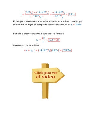 푡 = 
(0 푚 
⁄푠) − (14.14 푚 
⁄푠) 
(−9.8 푚 
⁄푠2) 
= 
−14.14 푚 
⁄푠 
−9.8 푚 
⁄푠2 
= 1.41푠 
El tiempo que se demora en subir el balón es el mismo tiempo que 
se demora en bajar, el tiempo del alcance máximo es de 푡 = 2.82푠 
Se halla el alcance máximo despejando la formula. 
푣푥 = 
Δ푥 
푡 
→ 푣푥 . 푡 = Δ푥 
Se reemplazan los valores. 
Δ푥 = 푣푥. 푡 = (14.14 푚 
⁄푠)(2.82푠) = 39.87푚 
 