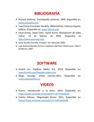 BIBLIOGRAFÍA 
 Richard Stallman. Enciclopedia universal. 1999. disponible en: 
www.wikipedia.com 
 Juan Carlos Fernández Gordillo. Matemáticas. Valencia España. 
Edifesa, Disponible en: www.vitutor.com 
 Chad Hurley. Steve Chen. Jawed Karim. Reproductor de video 
online. 15 de febrero de 2005. Disponible en 
http://www.youtube.com 
 Cesar Aurelio Herreño. Energia I. Ed. Voluntad. 2006 
 Iván Antonio Morales Ferrero. Esperanza del Pilar Infante Luna. Física I. 
Ed Norma. 2007. 
SOFTWARE 
 Kvisoft Inc. FlipBook Maker Pro. 2014. Disponible en: 
www.kvisoft.com/flipbook-maker-pro 
 Diego Uscanga. aTube Catcher.2011. Disponible en: 
www.atubecatcher.es 
VIDEOS 
 licamu. Introducción a la física. 2010. Disponible en: 
https://www.youtube.com/watch?v=dr7r7xSMUYA 
 Camilo Alfonso. Magnitudes físicas. 2011. Disponible en: 
https://www.youtube.com/watch?v=IyRC44rDzR8 
 