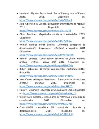  Humberto Higinio. Entendiendo los múltiplos y sub múltiplos-parte. 
2011. Disponible en: 
https://www.youtube.com/watch?v=2xUpBEj0az8 
 Julio Alberto Ríos Gallego. Conversión de unidades de rapidez. 
2011. Disponible en: 
https://www.youtube.com/watch?v=SkfXl_-vUY8 
 Oliver Martínez. Magnitudes escalares y vectoriales. 2013. 
Disponible en: 
https://www.youtube.com/watch?v=S98y7k3lj6w 
 Wiman enrique Pérez Benítez. Diferencia conceptos de 
desplazamiento, trayectoria, velocidad y rapidez. 2011 
Disponible en: 
https://www.youtube.com/watch?v=u24VOT6gEWI 
 Hernán puentes. Como sumar vectores en física- método 
grafico- vectores- video 098. 2012. Disponible en: 
https://www.youtube.com/watch?v=qvw7j9eKGdg 
 Rubén Sebastián. Vectores: componentes cartesianas.2014. 
disponible en: 
https://www.youtube.com/watch?v=oYobFDvpo0Q 
 Juan Carlos Velásquez Hernández. Suma y resta de vectores 
método analítico. 2011. Disponible en: 
https://www.youtube.com/watch?v=ycPw-c9kkZQ 
 Harvey Hernández. Concepto de movimiento. 2014 disponible 
en: https://www.youtube.com/watch?v=Jan9oc8X_zY 
 Víctor Hugo morales. Física: marco de referencia y sistemas de 
coordenadas. 2012. Disponible en: 
https://www.youtube.com/watch?v=BmKLzaj2REo 
 Cinematik3D. cinemática 3D trayectoria, distancia y 
desplazamiento. 2014. Disponible en: 
https://www.youtube.com/watch?v=kXa3BRRdIH8 
 
