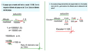 solución
dibujo
realidad
= 1
10000
=
x
1,5
1.x=10000(1,5)
x= 15000 cm
15000cm a m
15000
100
=150 m
Rpta.:El diámetro real
es 150m
Escala=
4 cm
5 m
=
x100
500 cm
4 cm
=
1
125
Escala=1:125
 