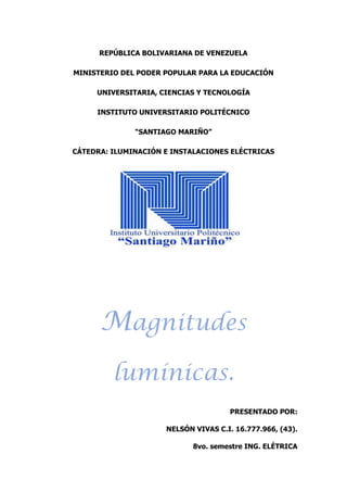 REPÚBLICA BOLIVARIANA DE VENEZUELA
MINISTERIO DEL PODER POPULAR PARA LA EDUCACIÓN
UNIVERSITARIA, CIENCIAS Y TECNOLOGÍA
INSTITUTO UNIVERSITARIO POLITÉCNICO
“SANTIAGO MARIÑO”
CÁTEDRA: ILUMINACIÓN E INSTALACIONES ELÉCTRICAS
Magnitudes
lumínicas.
PRESENTADO POR:
NELSÓN VIVAS C.I. 16.777.966, (43).
8vo. semestre ING. ELÉTRICA
 