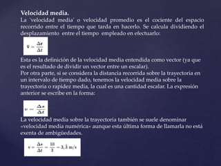 Velocidad media.
La 'velocidad media' o velocidad promedio es el cociente del espacio
recorrido entre el tiempo que tarda en hacerlo. Se calcula dividiendo el
desplazamiento entre el tiempo empleado en efectuarlo:
Esta es la definición de la velocidad media entendida como vector (ya que
es el resultado de dividir un vector entre un escalar).
Por otra parte, si se considera la distancia recorrida sobre la trayectoria en
un intervalo de tiempo dado, tenemos la velocidad media sobre la
trayectoria o rapidez media, la cual es una cantidad escalar. La expresión
anterior se escribe en la forma:
La velocidad media sobre la trayectoria también se suele denominar
«velocidad media numérica» aunque esta última forma de llamarla no está
exenta de ambigüedades.
 