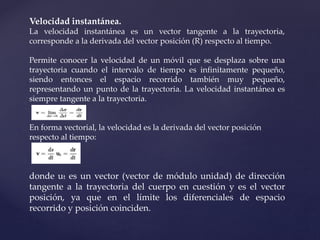 Velocidad instantánea.
La velocidad instantánea es un vector tangente a la trayectoria,
corresponde a la derivada del vector posición (R) respecto al tiempo.
Permite conocer la velocidad de un móvil que se desplaza sobre una
trayectoria cuando el intervalo de tiempo es infinitamente pequeño,
siendo entonces el espacio recorrido también muy pequeño,
representando un punto de la trayectoria. La velocidad instantánea es
siempre tangente a la trayectoria.
En forma vectorial, la velocidad es la derivada del vector posición
respecto al tiempo:
donde ut es un vector (vector de módulo unidad) de dirección
tangente a la trayectoria del cuerpo en cuestión y es el vector
posición, ya que en el límite los diferenciales de espacio
recorrido y posición coinciden.
 