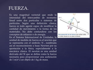 FUERZA.
Es una magnitud vectorial que mide la
intensidad del intercambio de momento
lineal entre dos partículas o sistemas de
partículas. Según una definición clásica,
fuerza es todo agente capaz de modificar la
cantidad de movimiento o la forma de los
materiales. No debe confundirse con los
conceptos de esfuerzo o de energía.
En el Sistema Internacional de Unidades, la
unidad de medida de fuerza es el newton que
se representa con el símbolo: N , nombrada
así en reconocimiento a Isaac Newton por su
aportación a la física, especialmente a la
mecánica clásica. El newton es una unidad
derivada del SI que se define como la fuerza
necesaria para proporcionar una aceleración
de 1 m/s² a un objeto de 1 kg de masa.
 