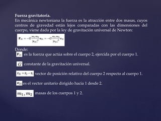 Fuerza gravitatoria.
En mecánica newtoniana la fuerza es la atracción entre dos masas, cuyos
centros de gravedad están lejos comparadas con las dimensiones del
cuerpo, viene dada por la ley de gravitación universal de Newton:
Donde:
es la fuerza que actúa sobre el cuerpo 2, ejercida por el cuerpo 1.
constante de la gravitación universal.
vector de posición relativo del cuerpo 2 respecto al cuerpo 1.
es el vector unitario dirigido hacia 1 desde 2.
masas de los cuerpos 1 y 2.
 