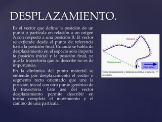 Es el vector que define la posición de un
punto o partícula en relación a un origen
A con respecto a una posición B. El vector
se extiende desde el punto de referencia
hasta la posición final. Cuando se habla de
desplazamiento en el espacio solo importa
la posición inicial y la posición final, ya
que la trayectoria que se describe no es de
importancia.
En la dinámica del punto material se
entiende por desplazamiento el vector o
segmento recto orientado que une la
posición inicial con otro punto genérico de
la trayectoria. Este uso del vector
desplazamiento permite describir en
forma completa el movimiento y el
camino de una partícula.
DESPLAZAMIENTO.
 