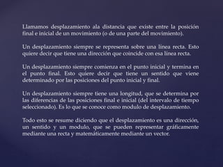 Llamamos desplazamiento ala distancia que existe entre la posición
final e inicial de un movimiento (o de una parte del movimiento).
Un desplazamiento siempre se representa sobre una línea recta. Esto
quiere decir que tiene una dirección que coincide con esa línea recta.
Un desplazamiento siempre comienza en el punto inicial y termina en
el punto final. Esto quiere decir que tiene un sentido que viene
determinado por las posiciones del punto inicial y final.
Un desplazamiento siempre tiene una longitud, que se determina por
las diferencias de las posiciones final e inicial (del intervalo de tiempo
seleccionado). Es lo que se conoce como modulo de desplazamiento.
Todo esto se resume diciendo que el desplazamiento es una dirección,
un sentido y un modulo, que se pueden representar gráficamente
mediante una recta y matemáticamente mediante un vector.
 
