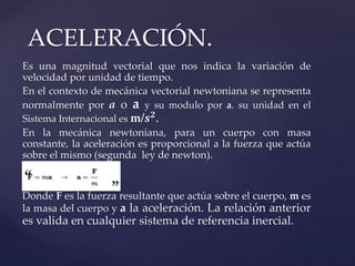 Es una magnitud vectorial que nos indica la variación de
velocidad por unidad de tiempo.
En el contexto de mecánica vectorial newtoniana se representa
normalmente por a o a y su modulo por a. su unidad en el
Sistema Internacional es m/𝒔 𝟐.
En la mecánica newtoniana, para un cuerpo con masa
constante, la aceleración es proporcional a la fuerza que actúa
sobre el mismo (segunda ley de newton).
Donde F es la fuerza resultante que actúa sobre el cuerpo, m es
la masa del cuerpo y a la aceleración. La relación anterior
es valida en cualquier sistema de referencia inercial.
ACELERACIÓN.
 