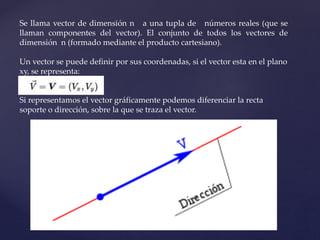 Se llama vector de dimensión n a una tupla de números reales (que se
llaman componentes del vector). El conjunto de todos los vectores de
dimensión n (formado mediante el producto cartesiano).
Un vector se puede definir por sus coordenadas, si el vector esta en el plano
xy, se representa:
Si representamos el vector gráficamente podemos diferenciar la recta
soporte o dirección, sobre la que se traza el vector.
 