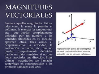 Frente a aquellas magnitudes físicas,
tales como la masa, la presión, el
volumen, la energía, la temperatura,
etc; que quedan completamente
definidas por un numero y las
unidades utilizadas en su medida,
aparecen otras, tales como, el
desplazamiento, la velocidad, la
aceleración, la fuerza, etc., que no
quedan completamente definidas
dando un dato numérico, si no que
llevan asociadas una dirección. Estas
ultimas magnitudes son llamadas
vectoriales en contraposición a las
primeras llamadas escalares.
MAGNITUDES
VECTORIALES.
 