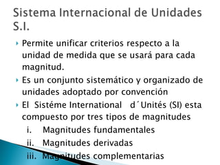 Permite unificar criterios respecto a la unidad de medida que se usará para cada magnitud. Es un conjunto sistemático y organizado de unidades adoptado por convención  El  Sistéme International  d´Unités (SI) esta compuesto por tres tipos de magnitudes i.  Magnitudes fundamentales ii.  Magnitudes derivadas iii.  Magnitudes complementarias 